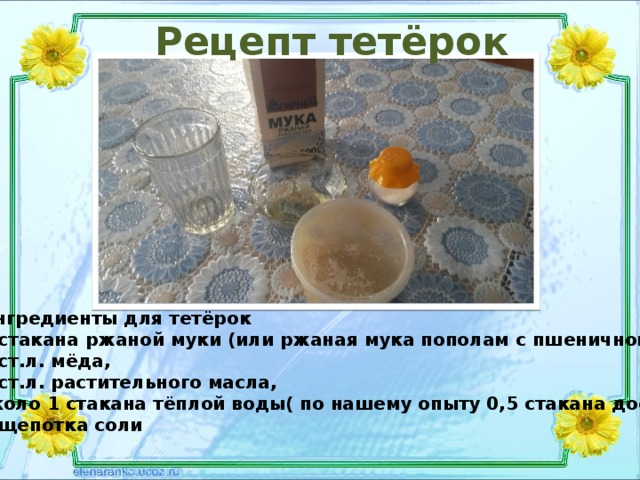 Рецепт тетёрок Ингредиенты для тетёрок 2 стакана ржаной муки (или ржаная мука пополам с пшеничной), 1 ст.л. мёда, 2 ст.л. растительного масла, около 1 стакана тёплой воды( по нашему опыту 0,5 стакана достаточно), 1 щепотка соли