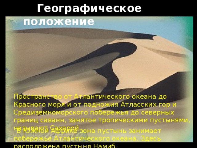  Географическое положение Пространство от Атлантического океана до Красного моря и от подножия Атласских гор и Средиземноморского побережья до северных границ саванн, занятое тропическими пустынями, называют Сахарой.  В Южной Африке зона пустынь занимает побережье Атлантического океана. Здесь расположена пустыня Намиб. 