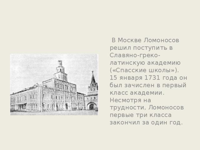  В Москве Ломоносов решил поступить в Славяно-греко-латинскую академию («Спасские школы»). 15 января 1731 года он был зачислен в первый класс академии. Несмотря на трудности, Ломоносов первые три класса закончил за один год. 