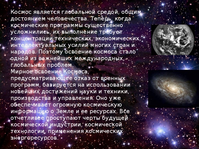 Космос является глобальной средой, общим достоянием человечества. Теперь, когда космические программы существенно усложнились, их выполнение требует концентрации технических, экономических, интеллектуальных усилий многих стран и народов. Поэтому освоение космоса стало одной из важнейших международных, глобальных проблем.  Мирное освоение Космоса, предусматривающее отказ от военных программ, базируется на использовании новейших достижений науки и техники, производства и управления. Оно уже обеспечивает огромную космическую информацию о Земле и ее ресурсах. Все отчетливее проступают черты будущей космической индустрии, космической технологии, применения космических энергоресурсов . 