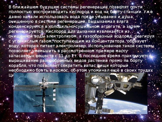 В ближайшем будущем системы регенерации позволят почти полностью воспроизводить кислород и вод на борту станции. Уже давно начали использовать вода после умывания и душа, очищенную в системе регенерации. Выдыхаемая влага конденсируется в холодильно-сушильном агрегате, а затем регенерируется. Кислород для дыхания извлекается из очищенной воды электролизом, а газообразный водород, реагируя с углекислым газом, поступающим из концентратора, образует воду, которая питает электролизер. Использование такой системы позволяет уменьшить в рассмотренном примере массу запасаемых веществ с 11 до 2т. В последнее время практикуется выращивание разнообразных видов растений прямо на борту корабля, что позволяет сократить запас пищи который необходимо брать в космос, об этом упоминал ещё в своих трудах Циолковский . 
