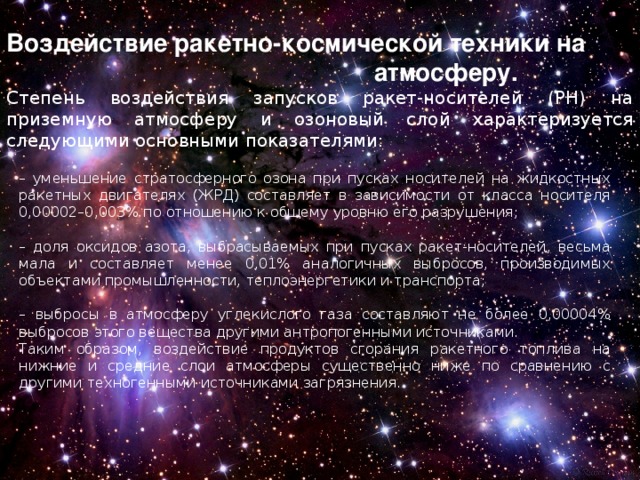 Воздействие ракетно-космической техники на атмосферу. Степень воздействия запусков ракет-носителей (РН) на приземную атмосферу и озоновый слой характеризуется следующими основными показателями: – уменьшение стратосферного озона при пусках носителей на жидкостных ракетных двигателях (ЖРД) составляет в зависимости от класса носителя 0,00002–0,003% по отношению к общему уровню его разрушения; – доля оксидов азота, выбрасываемых при пусках ракет-носителей, весьма мала и составляет менее 0,01% аналогичных выбросов, производимых объектами промышленности, теплоэнергетики и транспорта; – выбросы в атмосферу углекислого газа составляют не более 0,00004% выбросов этого вещества другими антропогенными источниками. Таким образом, воздействие продуктов сгорания ракетного топлива на нижние и средние слои атмосферы существенно ниже по сравнению с другими техногенными источниками загрязнения. 