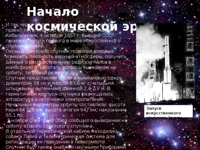 Начало космической эры И так через 40 лет после того как был найден проект летательного аппарата, созданный Кибальчичем, 4 октября 1957 г. бывший СССР  произвел запуск первого в мире искусственного спутника Земли. Первый советский спутник позволил впервые измерить плотность верхней атмосферы, получить данные о распространении радиосигналов в ионосфере, отработать вопросы выведения на орбиту, тепловой режим и др. Спутник представлял собой алюминиевую сферу диаметром 58 см и массой 83,6 кг с четырьмя штыревыми антеннами длинной 2,4-2,9 м. В герметичном корпусе спутника размещались аппаратура и источники электропитания. Начальные параметры орбиты составляли: высота перигея 228 км, высота апогея 947 км, наклонение 65,1 гр.  3 ноября Советский Союз сообщил о выведении на орбиту второго советского спутника. В отдельной герметической кабине находились собака Лайка и телеметрическая система для регистрации ее поведении в невесомости. Спутник был также снабжен научными приборами для исследования излучения Солнца и космических лучей. Запуск искусственного спутника Земли . 