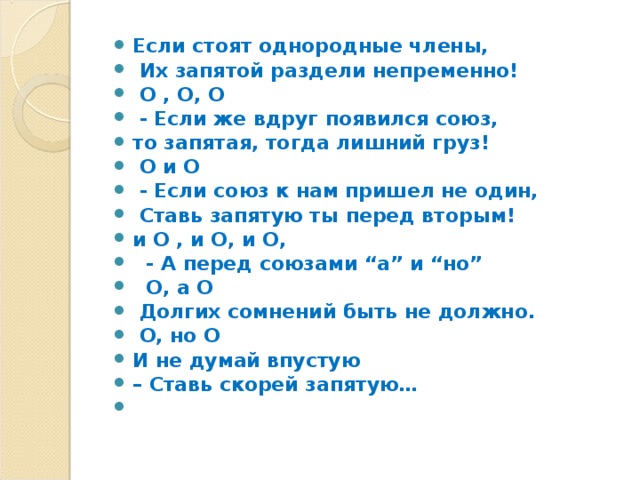 Если стоят однородные члены,  Их запятой раздели непременно!  О , О, О  - Если же вдруг появился союз, то запятая, тогда лишний груз!  О и О  - Если союз к нам пришел не один,  Ставь запятую ты перед вторым! и О , и О, и О,   - А перед союзами “а” и “но”  О, а О  Долгих сомнений быть не должно.  О, но О И не думай впустую – Ставь скорей запятую…    