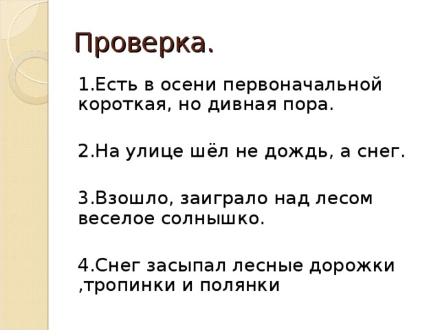 Проверка. 1.Есть в осени первоначальной короткая, но дивная пора. 2.На улице шёл не дождь, а снег. 3.Взошло, заиграло над лесом веселое солнышко. 4.Снег засыпал лесные дорожки ,тропинки и полянки 