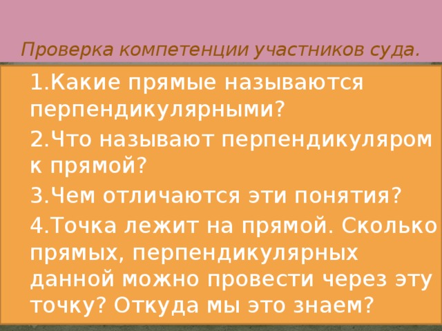   Проверка компетенции участников суда. 1.Какие прямые называются перпендикулярными? 2.Что называют перпендикуляром к прямой? 3.Чем отличаются эти понятия? 4.Точка лежит на прямой. Сколько прямых, перпендикулярных данной можно провести через эту точку? Откуда мы это знаем? 