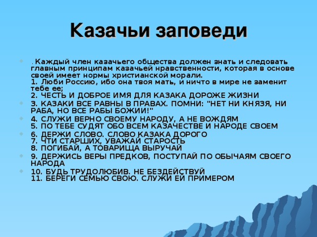 Казачьи заповеди . Каждый член казачьего общества должен знать и следовать главным принципам казачьей нравственности, которая в основе своей имеет нормы христианской морали.  1. Люби Россию, ибо она твоя мать, и ничто в мире не заменит тебе ее;  2. ЧЕСТЬ И ДОБРОЕ ИМЯ ДЛЯ КАЗАКА ДОРОЖЕ ЖИЗНИ 3. КАЗАКИ ВСЕ РАВНЫ В ПРАВАХ. ПОМНИ: 