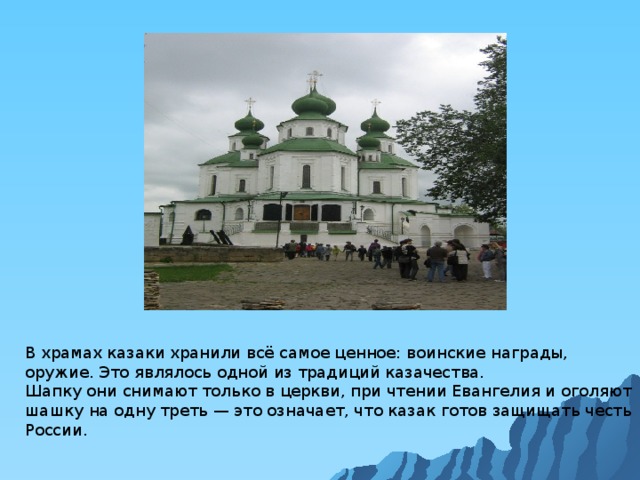 В храмах казаки хранили всё самое ценное: воинские награды, оружие. Это являлось одной из традиций казачества.  Шапку они снимают только в церкви, при чтении Евангелия и оголяют шашку на одну треть — это означает, что казак готов защищать честь России.    