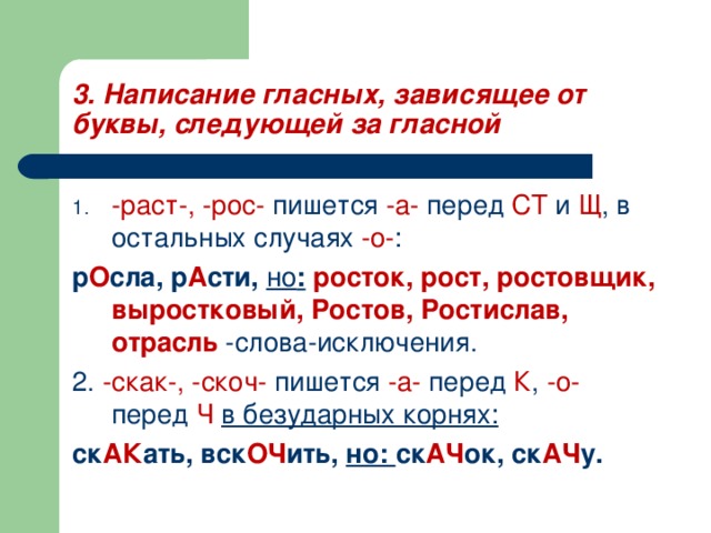 3. Написание гласных, зависящее от буквы, следующей за гласной -раст-, -рос- пишется -а- перед СТ и Щ , в остальных случаях -о- : р О сла, р А сти, но :  росток, рост, ростовщик, выростковый, Ростов, Ростислав, отрасль -слова-исключения. 2. -скак-, -скоч- пишется -а- перед К , -о- перед Ч  в безударных корнях: ск АК ать, вск ОЧ ить, но: ск АЧ ок, ск АЧ у. 