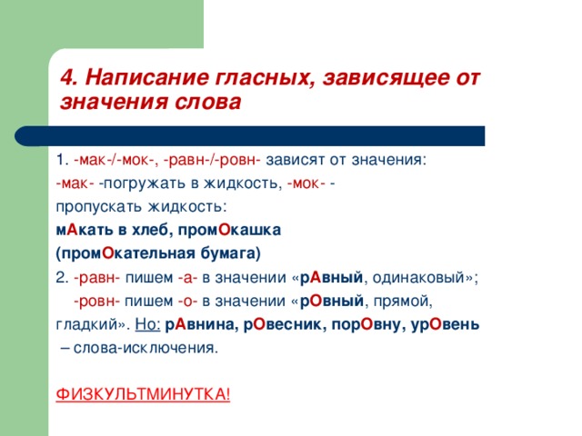 4. Написание гласных, зависящее от значения слова 1. -мак-/-мок-, -равн-/-ровн- зависят от значения: -мак- -погружать в жидкость, -мок- - пропускать жидкость: м А кать в хлеб, пром О кашка (пром О кательная бумага) 2. -равн- пишем -а- в значении « р А вный , одинаковый»;  -ровн- пишем -о- в значении « р О вный , прямой, гладкий». Но:  р А внина, р О весник, пор О вну, ур О вень – слова-исключения. ФИЗКУЛЬТМИНУТКА! 