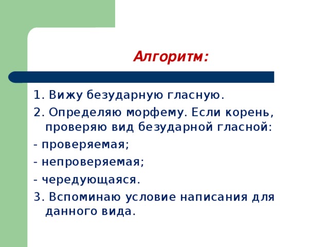 Алгоритм: 1. Вижу безударную гласную. 2. Определяю морфему. Если корень, проверяю вид безударной гласной: - проверяемая; - непроверяемая; - чередующаяся. 3. Вспоминаю условие написания для данного вида. 