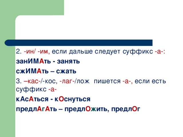 2. -ин/ -им, если дальше следует суффикс -а-: занИМ А ть - занять сжИМ А ть – сжать 3. –кас- /-кос, -лаг- /лож пишется -а-, если есть суффикс -а- кАс А ться  - к О снуться предл А г А ть  –  предл О ж ить, предл О г 