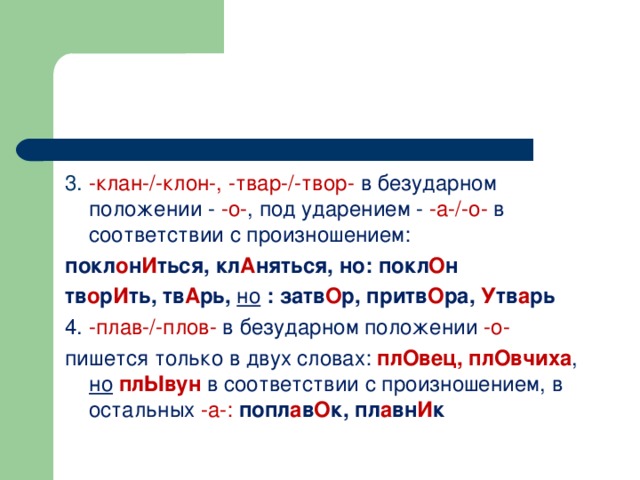 3. -клан-/-клон-, -твар-/-твор- в безударном положении - -о- , под ударением - -а-/-о- в соответствии с произношением: покл о н И ться, кл А няться, но: покл О н тв о р И ть, тв А рь, но : затв О р, притв О ра, У тв а рь 4. -плав-/-плов- в безударном положении -о- пишется только в двух словах: плОвец, плОвчиха ,  но  плЫвун  в соответствии с произношением, в остальных -а-: попл а в О к, пл а вн И к  