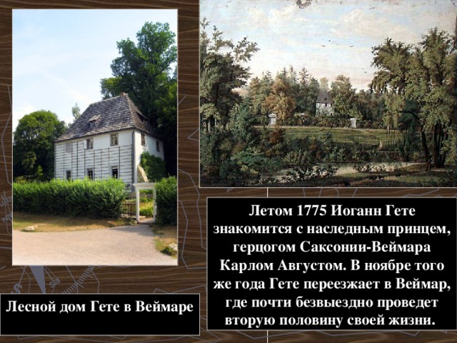 Летом 1775 Иоганн Гете знакомится с наследным принцем, герцогом Саксонии-Веймара Карлом Августом. В ноябре того же года Гете переезжает в Веймар, где почти безвыездно проведет вторую половину своей жизни. Лесной дом Гете в Веймаре  