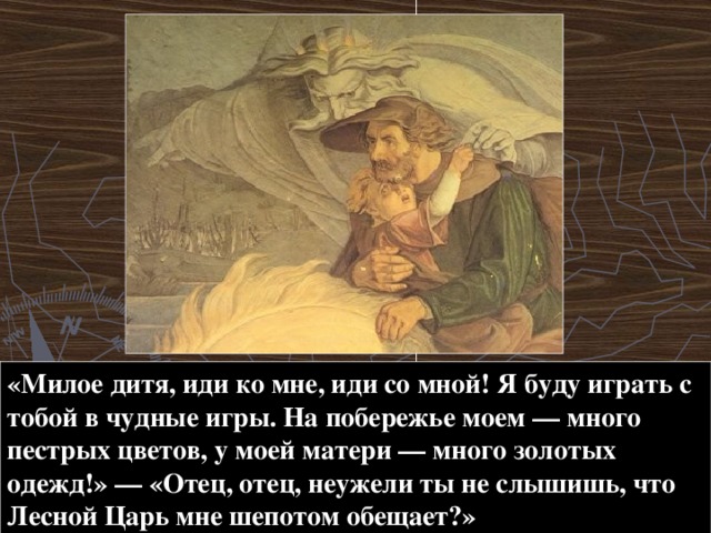 «Милое дитя, иди ко мне, иди со мной! Я буду играть с тобой в чудные игры. На побережье моем — много пестрых цветов, у моей матери — много золотых одежд!» — «Отец, отец, неужели ты не слышишь, что Лесной Царь мне шепотом обещает?» 