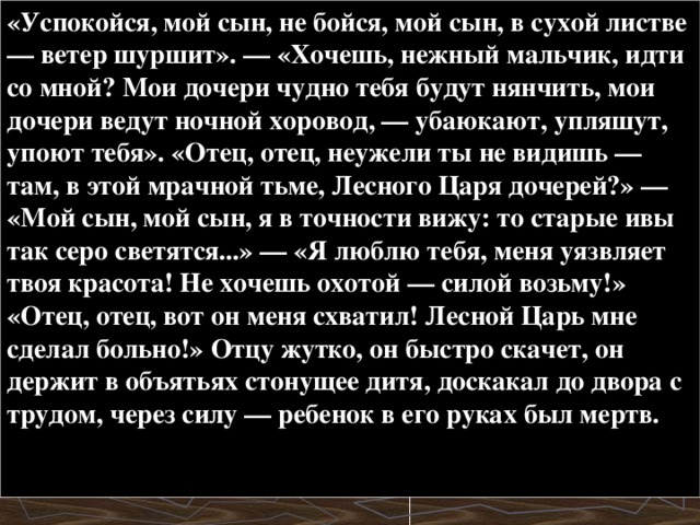 «Успокойся, мой сын, не бойся, мой сын, в сухой листве — ветер шуршит». — «Хочешь, нежный мальчик, идти со мной? Мои дочери чудно тебя будут нянчить, мои дочери ведут ночной хоровод, — убаюкают, упляшут, упоют тебя». «Отец, отец, неужели ты не видишь — там, в этой мрачной тьме, Лесного Царя дочерей?» — «Мой сын, мой сын, я в точности вижу: то старые ивы так серо светятся...» — «Я люблю тебя, меня уязвляет твоя красота! Не хочешь охотой — силой возьму!» «Отец, отец, вот он меня схватил! Лесной Царь мне сделал больно!» Отцу жутко, он быстро скачет, он держит в объятьях стонущее дитя, доскакал до двора с трудом, через силу — ребенок в его руках был мертв.   