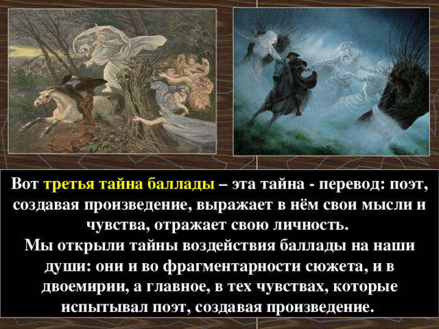 Вот третья тайна баллады – эта тайна - перевод: поэт, создавая произведение, выражает в нём свои мысли и чувства, отражает свою личность. Мы открыли тайны воздействия баллады на наши души: они и во фрагментарности сюжета, и в двоемирии, а главное, в тех чувствах, которые испытывал поэт, создавая произведение.  