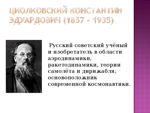 Русский советский учёный и изобретатель в области аэродинамики, ракетодинамики, теории самолёта и дирижабля; основоположник современной космонавтики.