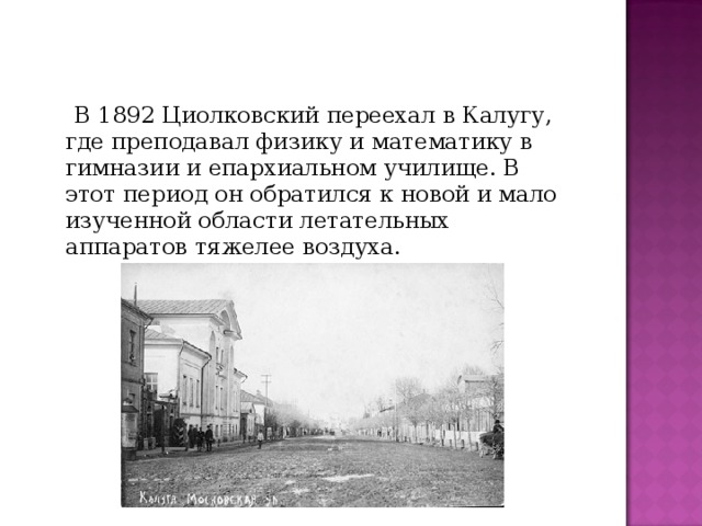 В 1892 Циолковский переехал в Калугу, где преподавал физику и математику в гимназии и епархиальном училище. В этот период он обратился к новой и мало изученной области летательных аппаратов тяжелее воздуха.