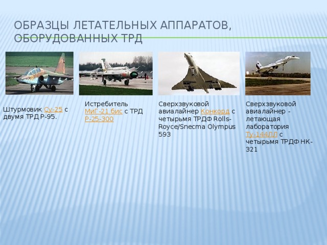 Образцы летательных аппаратов, оборудованных ТРД Истребитель МиГ-21 бис с ТРД Р-25-300 Сверхзвуковой авиалайнер Конкорд с четырьмя ТРДФ Rolls-Royce/Snecma Olympus 593 Сверхзвуковой авиалайнер - летающая лаборатория Ту-144ЛЛ с четырьмя ТРДФ НК-321 Штурмовик Су-25 с двумя ТРД Р-95.