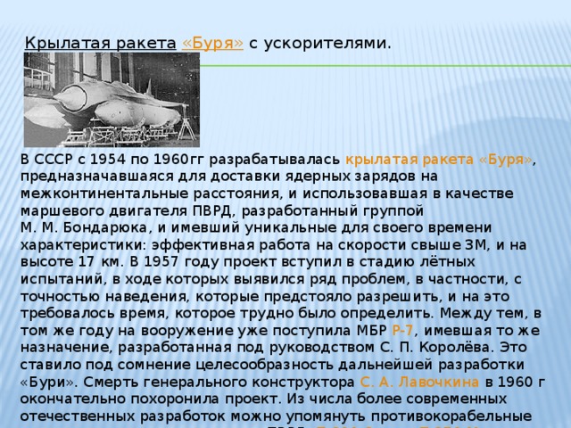 Крылатая ракета  «Буря» с ускорителями.   В СССР с 1954 по 1960гг разрабатывалась крылатая ракета  «Буря» , предназначавшаяся для доставки ядерных зарядов на межконтинентальные расстояния, и использовавшая в качестве маршевого двигателя ПВРД, разработанный группой М. М. Бондарюка , и имевший уникальные для своего времени характеристики: эффективная работа на скорости свыше 3М, и на высоте 17 км. В 1957 году проект вступил в стадию лётных испытаний, в ходе которых выявился ряд проблем, в частности, с точностью наведения, которые предстояло разрешить, и на это требовалось время, которое трудно было определить. Между тем, в том же году на вооружение уже поступила МБР  Р-7 , имевшая то же назначение, разработанная под руководством С. П. Королёва . Это ставило под сомнение целесообразность дальнейшей разработки «Бури». Смерть генерального конструктора С. А. Лавочкина в 1960 г окончательно похоронила проект. Из числа более современных отечественных разработок можно упомянуть противокорабельные крылатые ракеты с маршевыми ПВРД: П-800 Оникс , П-270 Москит .
