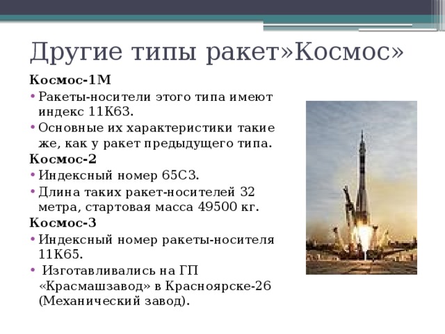 Другие типы ракет»Космос» Космос-1М Ракеты-носители этого типа имеют индекс 11К63. Основные их характеристики такие же, как у ракет предыдущего типа. Космос-2 Индексный номер 65С3. Длина таких ракет-носителей 32 метра, стартовая масса 49500 кг. Космос-3