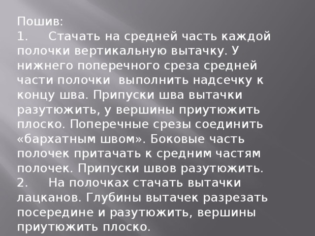 Пошив: 1.  Стачать на средней часть каждой полочки вертикальную вытачку. У нижнего поперечного среза средней части полочки выполнить надсечку к концу шва. Припуски шва вытачки разутюжить, у вершины приутюжить плоско. Поперечные срезы соединить «бархатным швом». Боковые часть полочек притачать к средним частям полочек. Припуски швов разутюжить. 2.  На полочках стачать вытачки лацканов. Глубины вытачек разрезать посередине и разутюжить, вершины приутюжить плоско. 3.  По одной дублированной и недублированной прокладной детали каждого клапана стачать лицевыми сторонами. Срезы притачивания оставить открытыми. Вывернуть. 