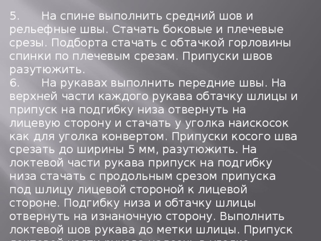 5.  На спине выполнить средний шов и рельефные швы. Стачать боковые и плечевые срезы. Подборта стачать с обтачкой горловины спинки по плечевым срезам. Припуски швов разутюжить. 6.  На рукавах выполнить передние швы. На верхней части каждого рукава обтачку шлицы и припуск на подгибку низа отвернуть на лицевую сторону и стачать у уголка наискосок как для уголка конвертом. Припуски косого шва срезать до ширины 5 мм, разутюжить. На локтевой части рукава припуск на подгибку низа стачать с продольным срезом припуска под шлицу лицевой стороной к лицевой стороне. Подгибку низа и обтачку шлицы отвернуть на изнаночную сторону. Выполнить локтевой шов рукава до метки шлицы. Припуск локтевой части рукава надсечь в уголке. Припуски шва разутюжить. Нижний край и края шлицы приутюжить. Припуск на подгибку низа пришить вручную. 7.  Втачать рукава, припосадив их по окатам. 