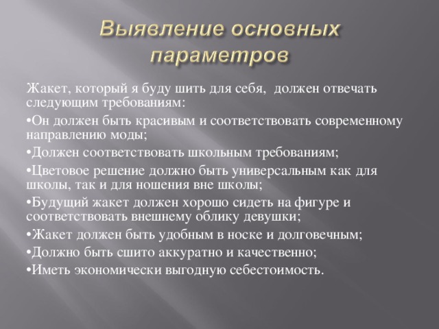 Жакет, который я буду шить для себя, должен отвечать следующим требованиям: • Он должен быть красивым и соответствовать современному направлению моды; • Должен соответствовать школьным требованиям; • Цветовое решение должно быть универсальным как для школы, так и для ношения вне школы; • Будущий жакет должен хорошо сидеть на фигуре и соответствовать внешнему облику девушки; • Жакет должен быть удобным в носке и долговечным; • Должно быть сшито аккуратно и качественно; • Иметь экономически выгодную себестоимость. 