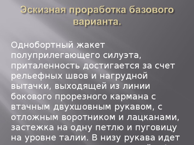 Однобортный жакет полуприлегающего силуэта, приталенность достигается за счет рельефных швов и нагрудной вытачки, выходящей из линии бокового прорезного кармана с втачным двухшовным рукавом, с отложным воротником и лацканами, застежка на одну петлю и пуговицу на уровне талии. В низу рукава идет имитация манжеты со шлицей с 4мя пришивными пуговицами. Прорезные боковые карманы с клапанами. 