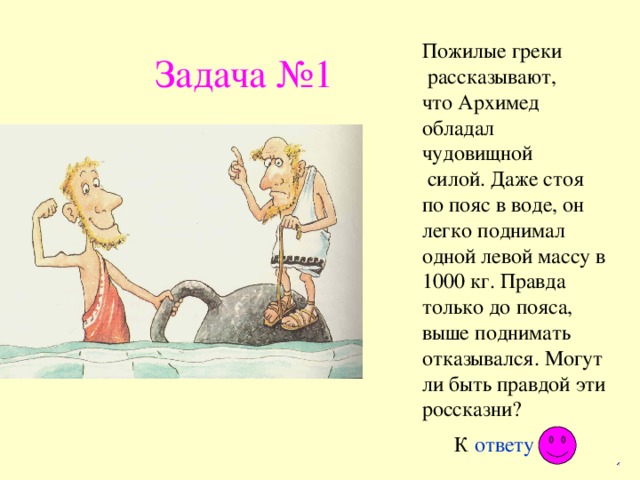 Пожилые греки  рассказывают, что Архимед обладал чудовищной  силой. Даже стоя по пояс в воде, он легко поднимал одной левой массу в 1000 кг. Правда только до пояса, выше поднимать отказывался. Могут ли быть правдой эти россказни? Задача №1 К ответу 