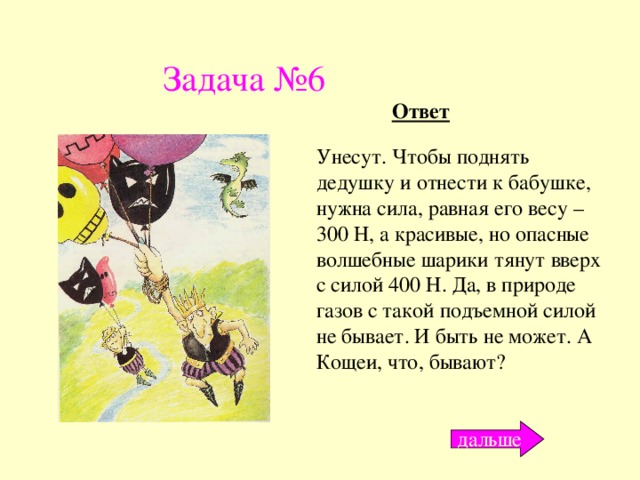 Задача №6 Ответ Унесут. Чтобы поднять дедушку и отнести к бабушке, нужна сила, равная его весу – 300 Н, а красивые, но опасные волшебные шарики тянут вверх с силой 400 Н. Да, в природе газов с такой подъемной силой не бывает. И быть не может. А Кощеи, что, бывают? дальше 