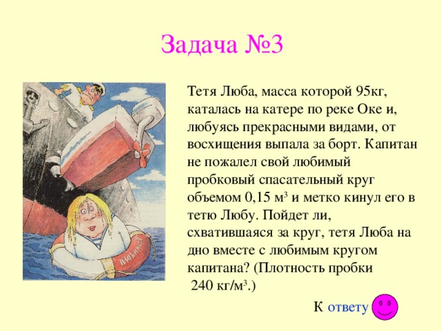 Задача №3 Тетя Люба, масса которой 95кг, каталась на катере по реке Оке и, любуясь прекрасными видами, от восхищения выпала за борт. Капитан не пожалел свой любимый пробковый спасательный круг объемом 0,15 м 3 и метко кинул его в тетю Любу. Пойдет ли, схватившаяся за круг, тетя Люба на дно вместе с любимым кругом капитана? (Плотность пробки  240 кг/м 3 .) К ответу 