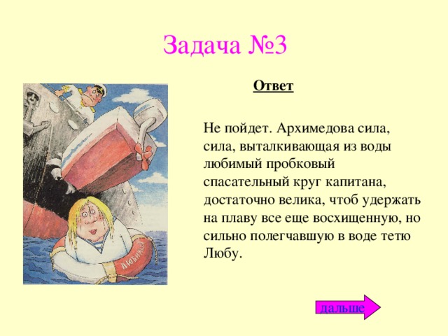 Задача №3 Ответ Не пойдет. Архимедова сила, сила, выталкивающая из воды любимый пробковый спасательный круг капитана, достаточно велика, чтоб удержать на плаву все еще восхищенную, но сильно полегчавшую в воде тетю Любу. дальше 