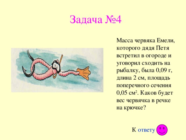 Задача №4 Масса червяка Емели, которого дядя Петя встретил в огороде и уговорил сходить на рыбалку, была 0,09 г, длина 2 см, площадь поперечного сечения 0,05 см 2 . Каков будет вес червячка в речке на крючке? К ответу 