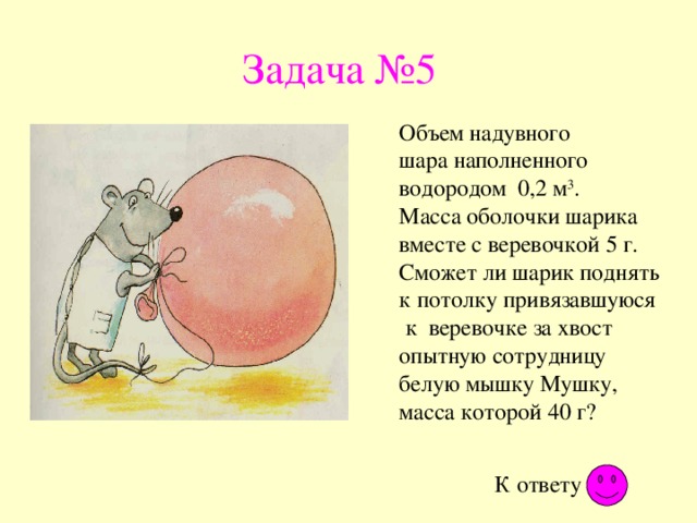 Задача №5 Объем надувного шара наполненного водородом 0,2 м 3 . Масса оболочки шарика вместе с веревочкой 5 г. Сможет ли шарик поднять к потолку привязавшуюся к веревочке за хвост опытную сотрудницу белую мышку Мушку, масса которой 40 г? К ответу 