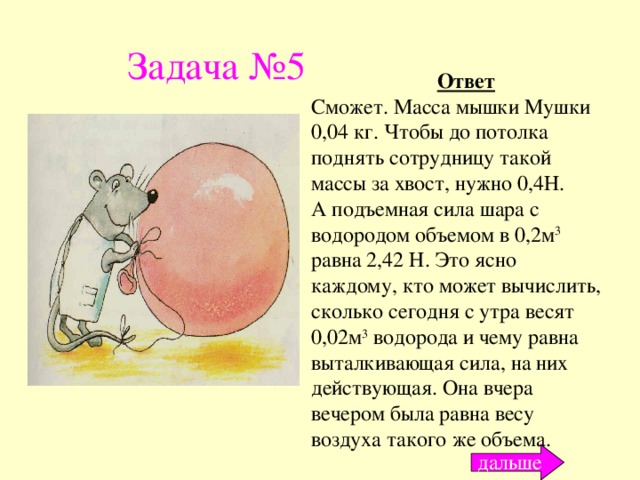 Задача №5 Ответ Сможет. Масса мышки Мушки 0,04 кг. Чтобы до потолка поднять сотрудницу такой массы за хвост, нужно 0,4Н. А подъемная сила шара с водородом объемом в 0,2м 3 равна 2,42 Н. Это ясно каждому, кто может вычислить, сколько сегодня с утра весят 0,02м 3 водорода и чему равна выталкивающая сила, на них действующая. Она вчера вечером была равна весу воздуха такого же объема. дальше 