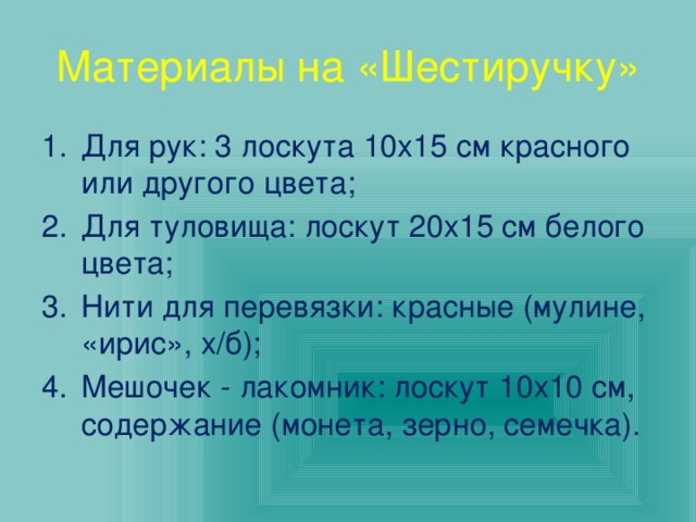 Материалы на «Шестиручку» Для рук: 3 лоскута 10х15 см красного или другого цвета; Для туловища: лоскут 20х15 см белого цвета; Нити для перевязки: красные (мулине, «ирис», х/б); Мешочек - лакомник: лоскут 10х10 см, содержание (монета, зерно, семечка). 