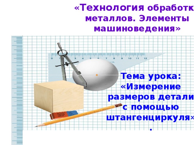 « Технология обработки металлов. Элементы машиноведения» Тема урока: «Измерение размеров детали с помощью штангенциркуля».