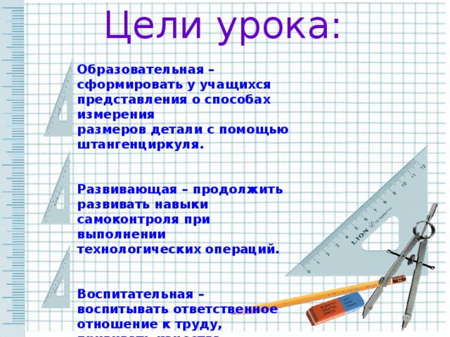 Цели урока: Образовательная –сформировать у учащихся представления о способах измерения размеров детали с помощью штангенциркуля.   Развивающая – продолжить развивать навыки самоконтроля при выполнении технологических операций.   Воспитательная – воспитывать ответственное отношение к труду, прививать качества аккуратности.