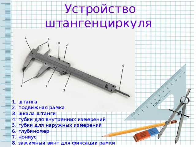 Устройство штангенциркуля  1. штанга 2. подвижная рамка 3. шкала штанги 4. губки для внутренних измерений 5. губки для наружных измерений 6. глубиномер 7. нониус 8. зажимный винт для фиксации рамки