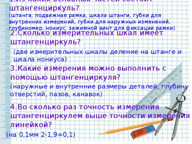 1.Из каких основных частей состоит штангенциркуль? ( штанга, подвижная рамка, шкала штанги, губки для внутренних измерений, губки для наружных изменений, глубиномер, нониус, зажимной винт для фиксации рамки) 2.Сколько измерительных шкал имеет штангенциркуль? (две измерительных шкалы деление на штанге и шкала нониуса) 3.Какие измерения можно выполнить с помощью штангенциркуля? (наружные и внутренние размеры деталей, глубину отверстий, пазов, канавок) 4.Во сколько раз точность измерения штангенциркулем выше точности измерения линейкой? (на 0,1мм 2-1,9=0,1)