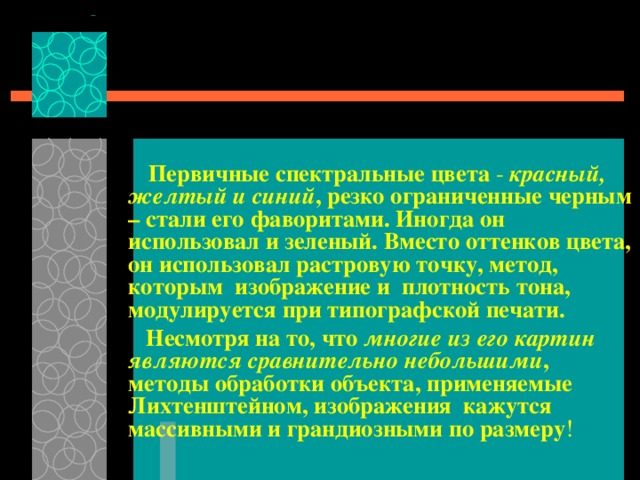  Первичные спектральные цвета - красный, желтый и синий , резко ограниченные черным – стали его фаворитами. Иногда он использовал и зеленый. Вместо оттенков цвета, он использовал растровую точку, метод,  которым  изображение и  плотность тона, модулируется при типографской печати.  Несмотря на то, что многие из его картин являются сравнительно небольшими , методы обработки объекта, применяемые Лихтенштейном, изображения  кажутся массивными и грандиозными по размеру ! 