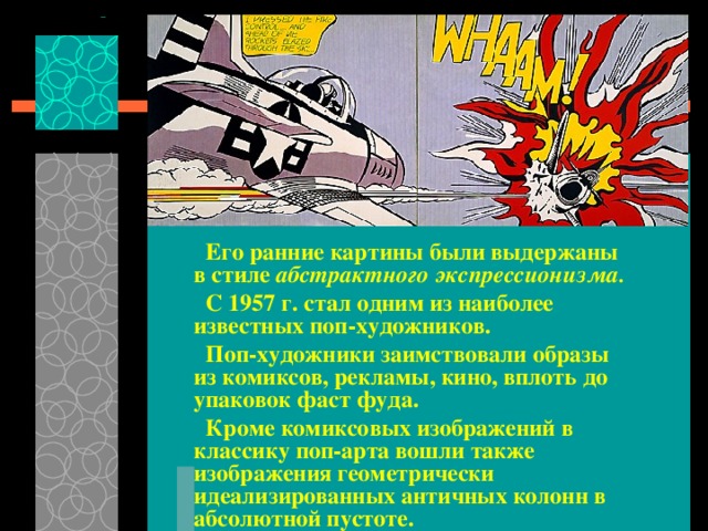  Его ранние картины были выдержаны в стиле абстрактного экспрессионизма.   С 1957 г. стал одним из наиболее известных поп-художников.  Поп-художники заимствовали образы из комиксов, рекламы, кино, вплоть до упаковок фаст фуда.  Кроме комиксовых изображений в классику поп-арта вошли также изображения геометрически идеализированных античных колонн в абсолютной пустоте.  