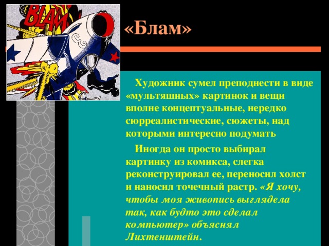 «Блам»   Художник сумел преподнести в виде «мультяшных» картинок и вещи вполне концептуальные, нередко сюрреалистические, сюжеты, над которыми интересно подумать  Иногда он просто выбирал картинку из комикса, слегка реконструировал ее, переносил холст и наносил точечный растр. «Я хочу, чтобы моя живопись выглядела так, как будто это сделал компьютер» объяснял Лихтенштейн . 