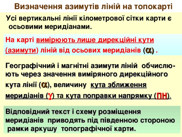 Визначення азимутів ліній на топокарті  Усі вертикальні лінії кілометрової сітки карти є осьовими меридіанами. На карті вимірюють лише дирекційні кути (азимути ) ліній від осьових меридіанів (  )  . Географічний і магнітні азимути ліній  обчислю-ють через значення виміряного дирекційного кута лінії (  ), величину кута зближення меридіанів (  ) та кута поправки напрямку ( ПН ) . Відповідний текст і схему розміщення меридіанів приводять під південною стороною  рамки аркушу топографічної карти. 