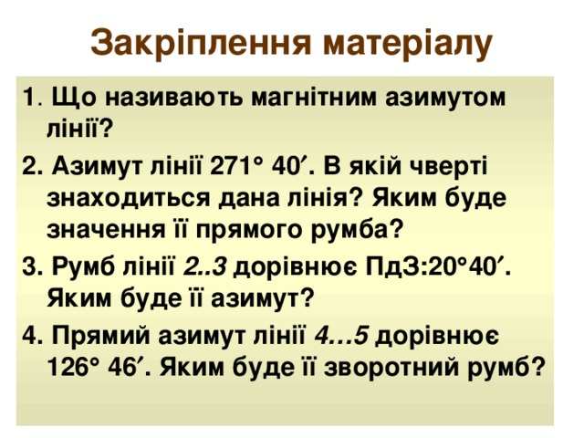 Закріплення матеріалу 1 . Що називають магнітним азимутом лінії? 2. Азимут лінії 271  40  . В якій чверті знаходиться дана лінія? Яким буде значення її прямого румба? 3. Румб лінії 2..3 дорівнює ПдЗ:20  40  . Яким буде її азимут? 4. Прямий азимут лінії 4…5 дорівнює 126  46  . Яким буде її зворотний румб?  