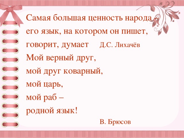 Самая большая ценность народа – его язык, на котором он пишет, говорит, думает   Д.С. Лихачёв Мой верный друг,  мой друг коварный,  мой царь,  мой раб –  родной язык!      В. Брюсов 
