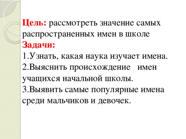 Цель: рассмотреть значение самых распространенных имен в школе Задачи: 1.Узнать, какая наука изучает имена. 2.Выяснить происхождение имен учащихся начальной школы. 3.Выявить самые популярные имена среди мальчиков и девочек. 