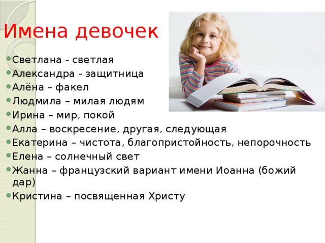 Имена девочек Светлана - светлая Александра - защитница Алёна – факел Людмила – милая людям Ирина – мир, покой Алла – воскресение, другая, следующая Екатерина – чистота, благопристойность, непорочность Елена – солнечный свет Жанна – французский вариант имени Иоанна (божий дар) Кристина – посвященная Христу 